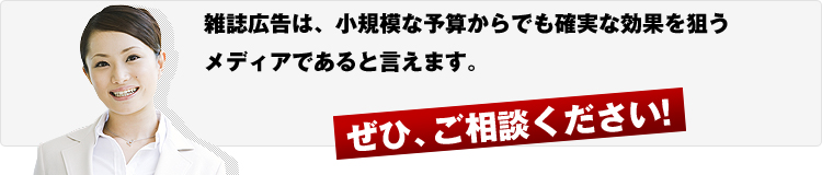 雑誌広告は、小規模な予算からでも確実な効果を狙うメディアであると言えます。