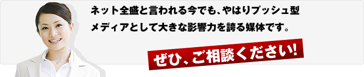ネット全盛と言われる今でも、やはりプッシュ型メディアとして大きな影響力を誇る媒体です。